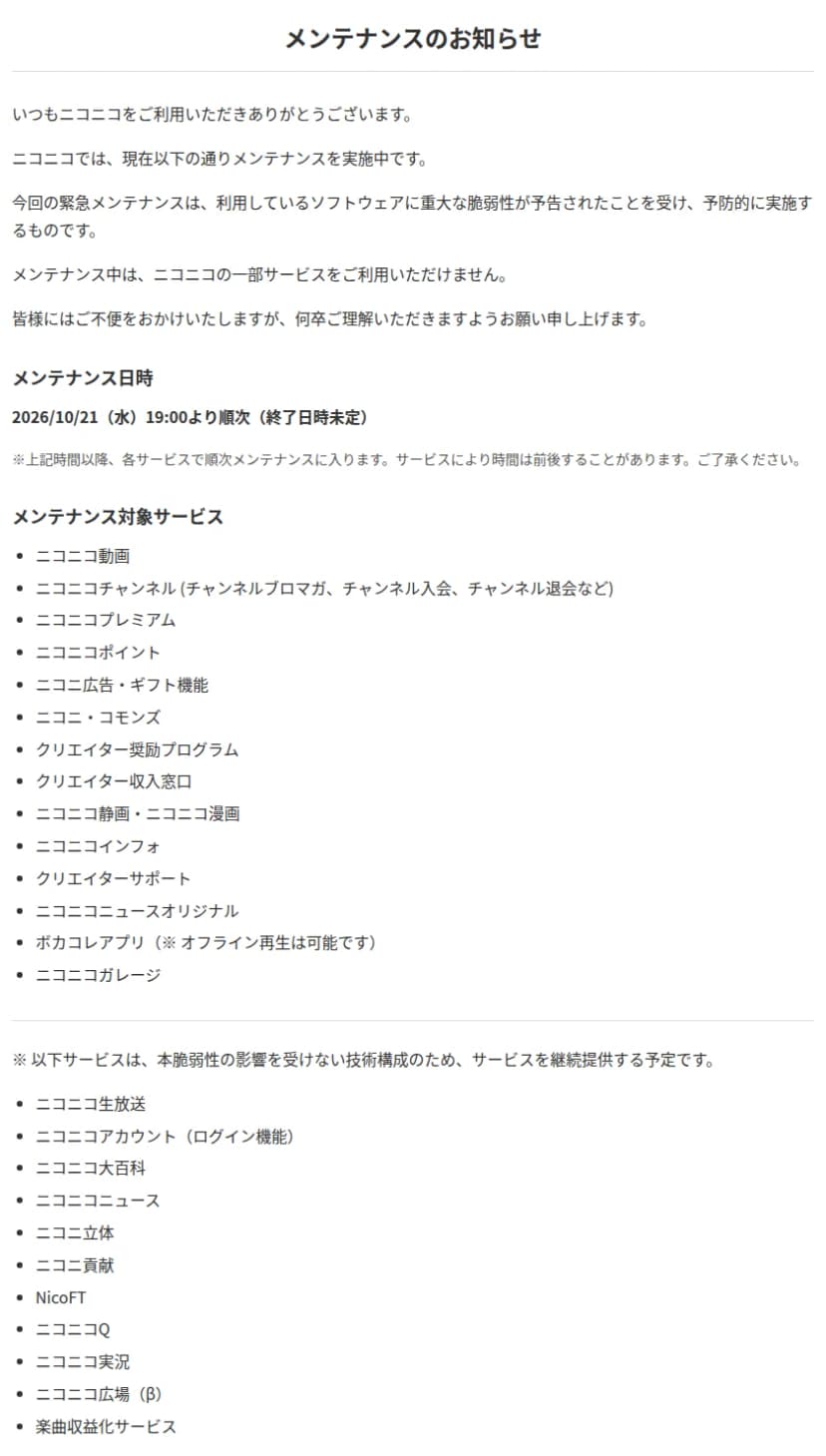 ニコニコのメンテナンスのお知らせ。現在メンテナンスを実施中で、今回の緊急メンテナンスは利用しているソフトウェアに重大な脆弱性が予告されたことを受け予防的に実施するものだと書かれている。メンテナンス日時は2026年10月21日(水)19時より順次で終了日時は未定。対象はニコニコ動画、ニコニコチャンネル、ニコニコプレミアム、ニコニコポイント、ニコニ広告・ギフト機能、ニコニ・コモンズ、クリエイター奨励プログラム、クリエイター収入窓口、ニコニコ静画・ニコニコ漫画、ニコニコインフォ、クリエイターサポート、ニコニコニュースオリジナル、ボカコレアプリ(オフライン再生は可能)、ニコニコガレージ。ニコニコ生放送、ニコニコアカウント(ログイン機能)、ニコニコ大百科、ニコニコニュースなどは、本脆弱性の影響を受けない技術構成のため継続提供する予定