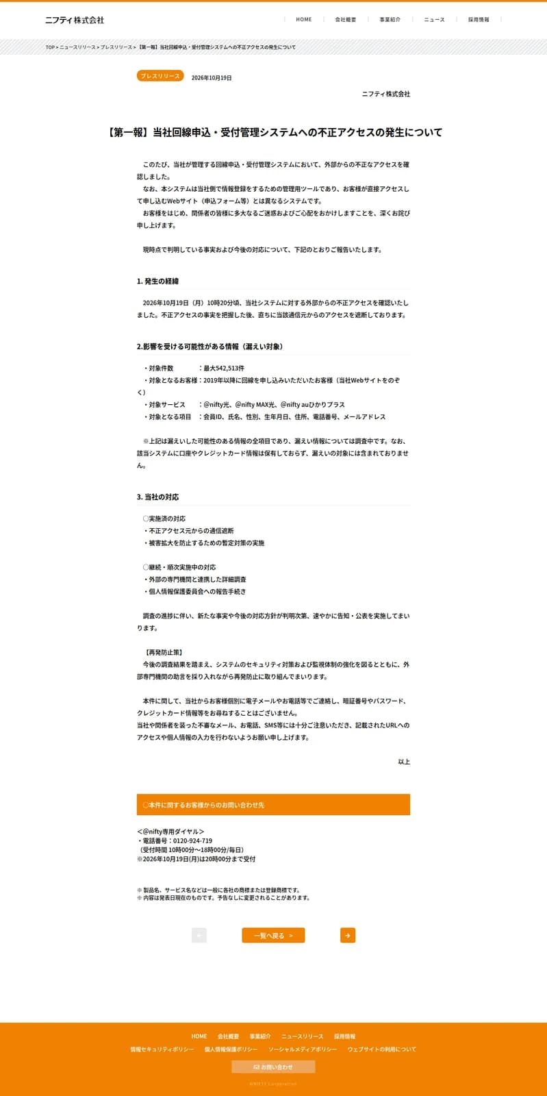 ニフティ株式会社の2026年10月19日付プレスリリース「【第一報】当社回線申込・受付管理システムへの不正アクセスの発生について」。10月19日10時20分頃に外部からの不正アクセスを確認し通信元を遮断したこと、対象件数は最大542,513件、対象は2019年以降に回線を申し込んだ客(当社Webサイトをのぞく)、対象サービスは@nifty光・@nifty MAX光・@nifty auひかりプラス、対象項目は会員ID・氏名・性別・生年月日・住所・電話番号・メールアドレスで、口座やクレジットカード情報は保有しておらず対象外であること、当社の対応、個別にパスワード等を尋ねることはないという注意、@nifty専用ダイヤル0120-924-719が書かれている