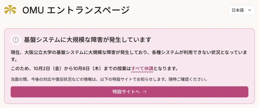 大阪公立大学のOMUエントランスページの上部。「基盤システムに大規模な障害が発生しています」という見出しの下に、大阪公立大学の基盤システムに大規模な障害が発生しており各種システムが利用できない状況であること、このため10月2日(金)から10月8日(木)までの授業はすべて休講となること、当面の間、今後の対応や復旧状況などの情報は特設サイトで知らせることが書かれ、「特設サイトへ」のボタンがある