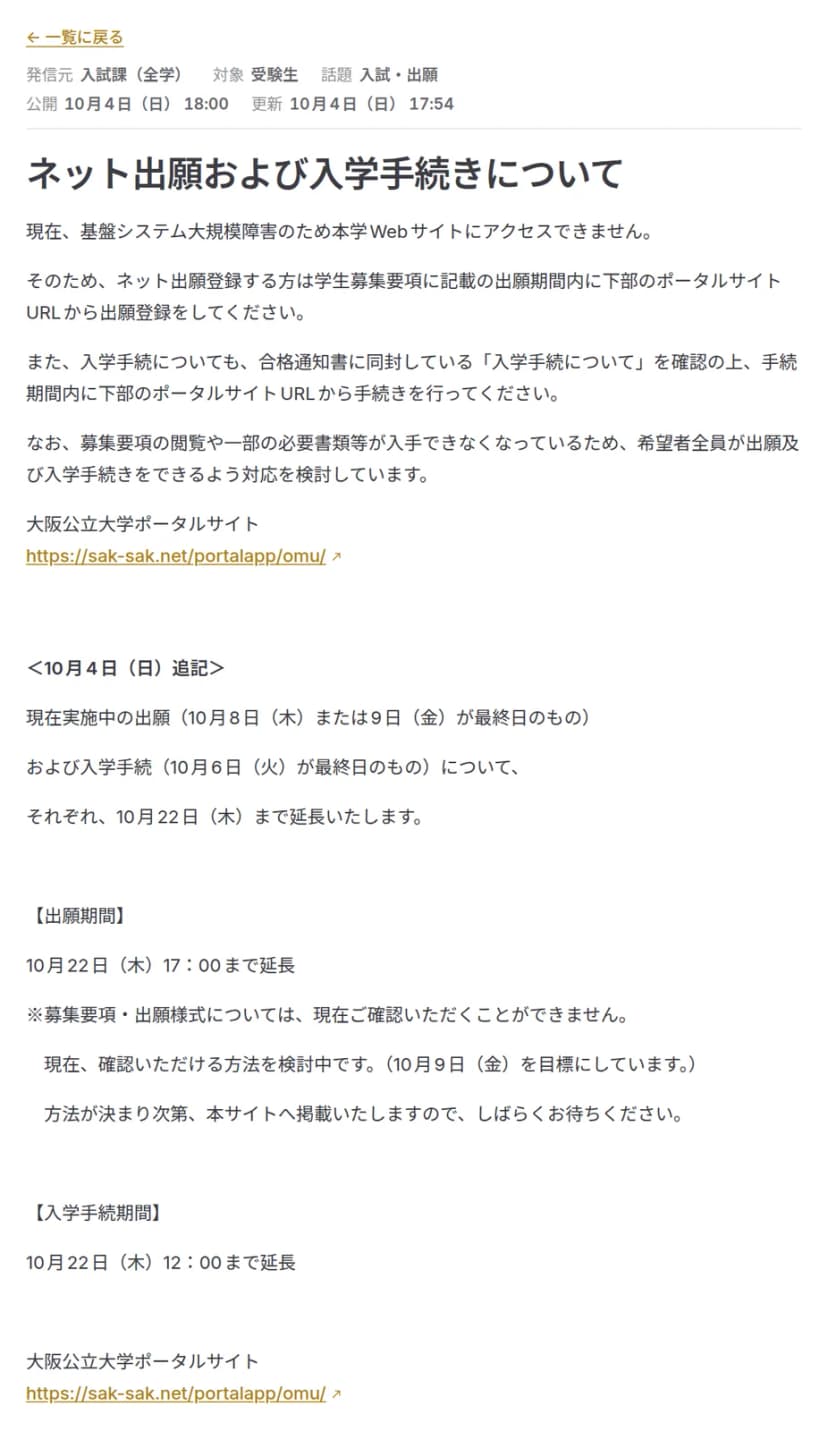 公立大学法人大阪の臨時お知らせサイトの「ネット出願および入学手続きについて」のページ。発信元は入試課(全学)、対象は受験生、公開は10月4日(日)18:00。基盤システム大規模障害のため本学Webサイトにアクセスできないので、学生募集要項に記載の出願期間内に大阪公立大学ポータルサイトから出願登録するよう案内している。10月4日(日)追記として、10月8日(木)または9日(金)が最終日の出願と10月6日(火)が最終日の入学手続を、それぞれ10月22日(木)まで延長すること、出願期間は10月22日(木)17:00まで、入学手続期間は10月22日(木)12:00まで延長、募集要項・出願様式は確認できる方法を10月9日(金)を目標に検討中と書かれている