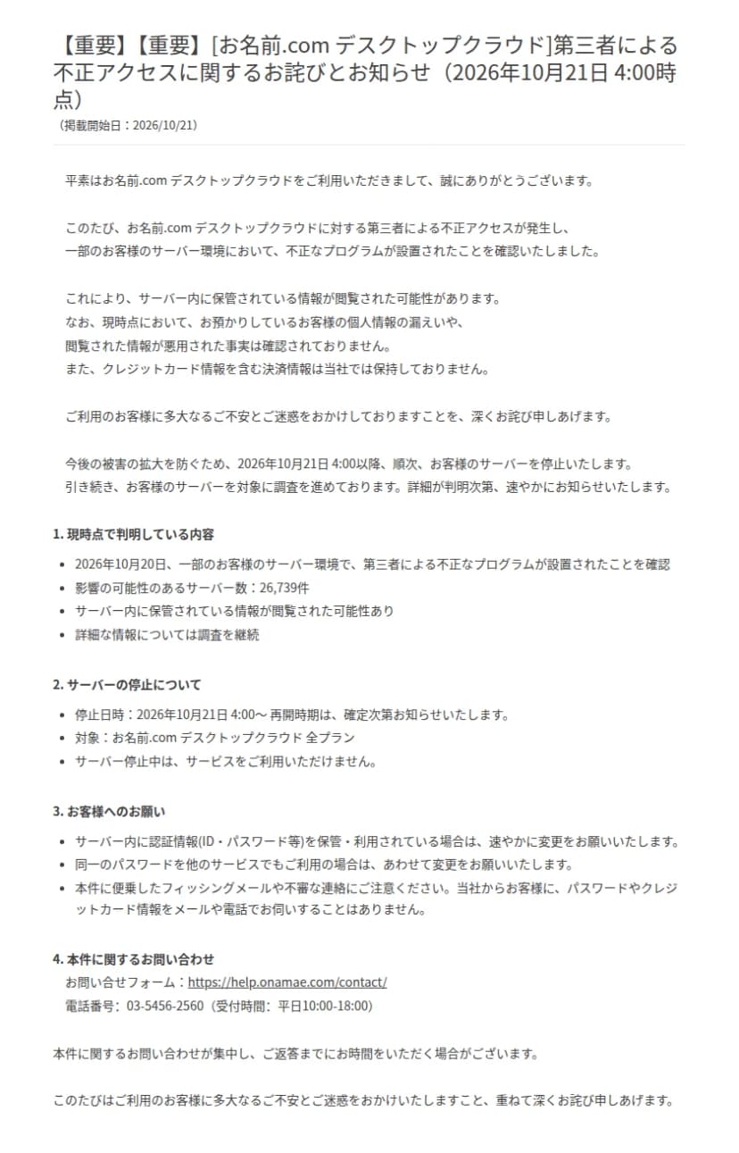 お名前.comのお知らせ「[お名前.com デスクトップクラウド]第三者による不正アクセスに関するお詫びとお知らせ(2026年10月21日 4:00時点)」。2026年10月20日に一部の利用者のサーバー環境で第三者による不正なプログラムが設置されたことを確認したこと、影響の可能性のあるサーバー数は26,739件、サーバー内の情報が閲覧された可能性があること、10月21日4時から全プランのサーバーを順次停止し再開時期は確定しだい知らせること、サーバー内の認証情報の変更と同じパスワードを使うほかのサービスの変更のお願い、便乗したフィッシングへの注意、問い合わせ先のフォームと電話番号が書かれている