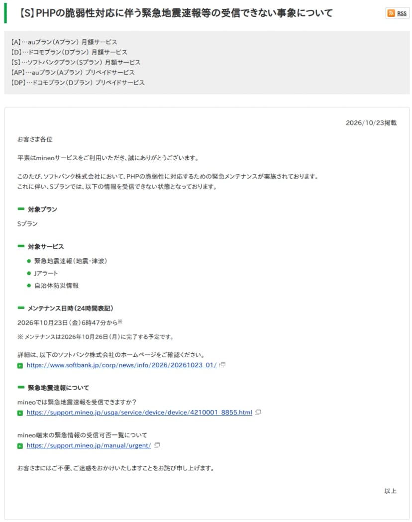 mineoユーザーサポートのお知らせ「【S】PHPの脆弱性対応に伴う緊急地震速報等の受信できない事象について」。2026年10月23日掲載。ソフトバンクがPHPの脆弱性に対応するための緊急メンテナンスを実施しており、Sプランでは緊急地震速報(地震・津波)、Jアラート、自治体防災情報を受信できない状態であること、メンテナンス日時は10月23日6時47分からで26日に完了予定であること、ソフトバンクのお知らせへのリンク、緊急地震速報の受信やmineo端末の緊急情報の受信可否一覧へのリンクが載っている