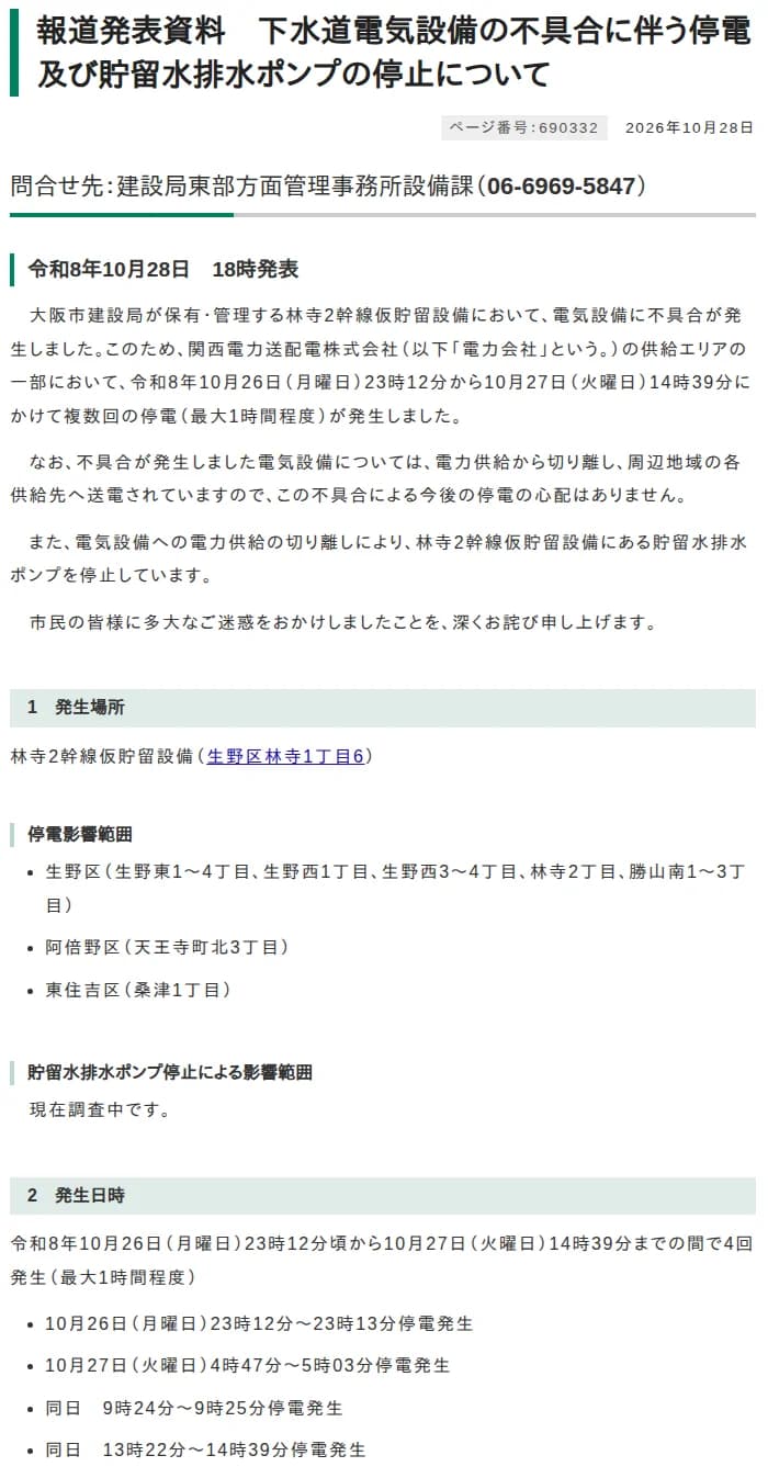 大阪市の報道発表資料「下水道電気設備の不具合に伴う停電及び貯留水排水ポンプの停止について」2026年10月28日18時発表。大阪市建設局が保有・管理する林寺2幹線仮貯留設備の電気設備に不具合が発生し、関西電力送配電の供給エリアの一部で10月26日23時12分から10月27日14時39分にかけて複数回の停電（最大1時間程度）が発生。不具合の電気設備は電力供給から切り離し、今後の停電の心配はない。貯留水排水ポンプは停止。停電影響範囲は生野区（生野東1〜4丁目、生野西1丁目、生野西3〜4丁目、林寺2丁目、勝山南1〜3丁目）、阿倍野区（天王寺町北3丁目）、東住吉区（桑津1丁目）。発生日時は10月26日23時12分〜23時13分、10月27日4時47分〜5時03分、9時24分〜9時25分、13時22分〜14時39分の4回、と書かれている