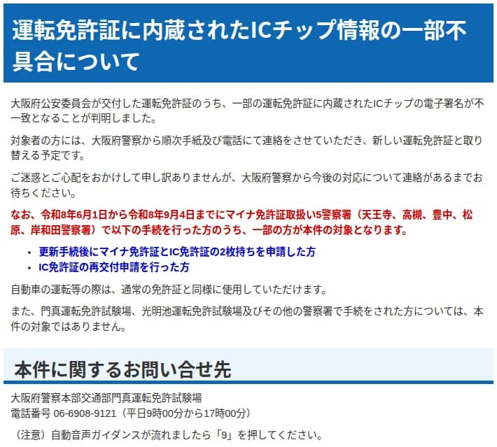 大阪府警察のウェブサイトのお知らせ。大阪府公安委員会が交付した運転免許証のうち一部のICチップの電子署名が不一致となることが判明し、対象者には順次手紙と電話で連絡して新しい運転免許証と取り替える予定と書かれている。令和8年6月1日から9月4日までにマイナ免許証取扱い5警察署（天王寺、高槻、豊中、松原、岸和田）で、更新手続後にマイナ免許証とIC免許証の2枚持ちを申請した方とIC免許証の再交付申請を行った方の一部が対象で、運転には通常の免許証と同様に使える。問い合わせ先は門真運転免許試験場 06-6908-9121