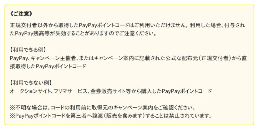 PayPayヘルプの黄色い枠の《ご注意》。正規交付者以外から取得したPayPayポイントコードは利用できず、利用した場合は付与されたPayPay残高等が失効することがある。【利用できる例】PayPay、キャンペーン主催者、またはキャンペーン案内に記載された公式な配布元(正規交付者)から直接取得したコード。【利用できない例】オークションサイト、フリマサービス、金券販売サイト等から購入したコード。不明な場合はコードの利用前に取得元のキャンペーン案内を確認すること、コードを第三者へ譲渡(販売を含む)することは禁止されていることの注記