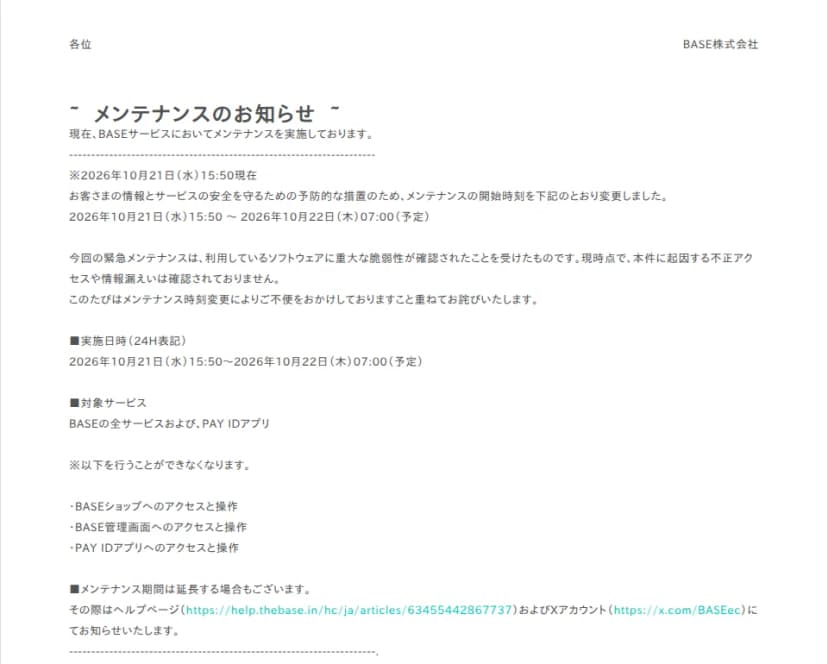 BASE株式会社のメンテナンスのお知らせ。2026年10月21日(水)15時50分現在、予防的な措置のためメンテナンスの開始時刻を変更し、実施日時は10月21日15時50分から10月22日(木)7時(予定)。今回の緊急メンテナンスは利用しているソフトウェアに重大な脆弱性が確認されたことを受けたもので、本件に起因する不正アクセスや情報漏えいは確認されていない。対象はBASEの全サービスとPAY IDアプリで、BASEショップ、BASE管理画面、PAY IDアプリへのアクセスと操作ができなくなる。延長する場合はヘルプページとXアカウントで知らせると書かれている