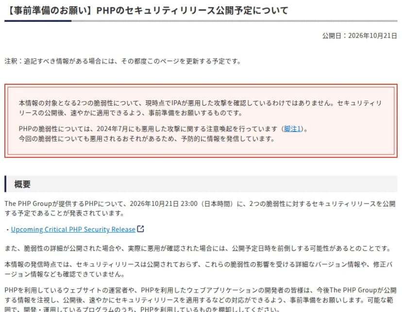 IPA(情報処理推進機構)のページ「【事前準備のお願い】PHPのセキュリティリリース公開予定について」。公開日は2026年10月21日。対象の2つの脆弱性について、現時点でIPAが悪用した攻撃を確認しているわけではなく、セキュリティリリースの公開後に速やかに適用できるよう事前準備を求めるものだと書かれている。概要には、The PHP Groupが2026年10月21日23時(日本時間)に2つの脆弱性に対するセキュリティリリースを公開する予定であること、詳細が公開された場合や悪用が確認された場合は前倒しの可能性があること、PHPを使うウェブサイトの運営者や開発者に事前準備と棚卸しを求めることが書かれている