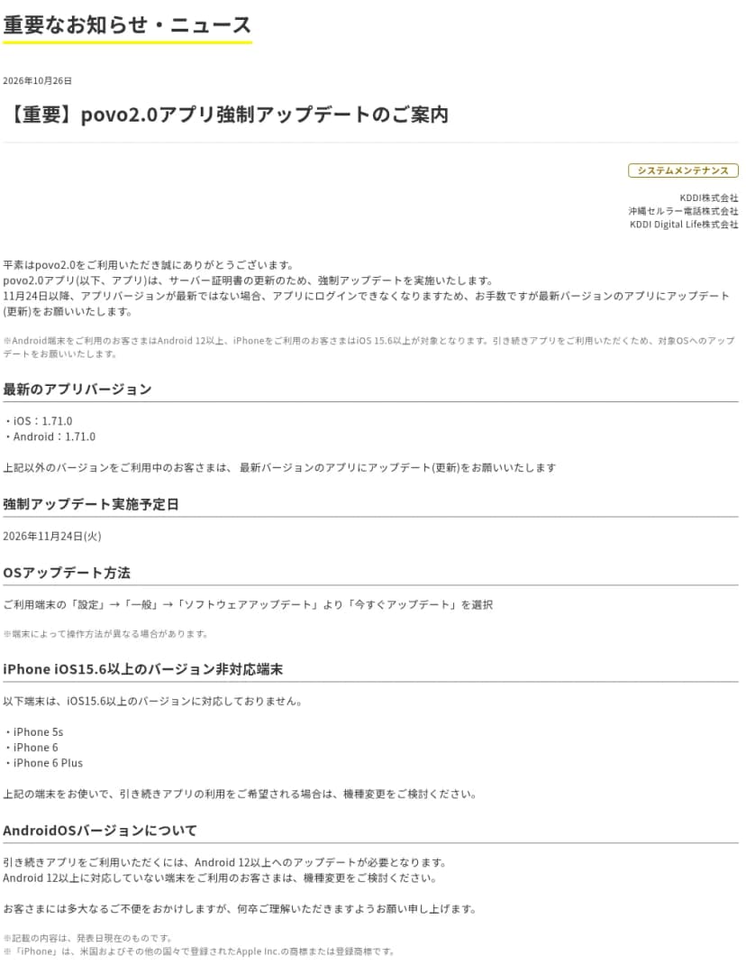povo2.0の重要なお知らせ「【重要】povo2.0アプリ強制アップデートのご案内」、2026年10月26日、KDDI株式会社・沖縄セルラー電話株式会社・KDDI Digital Life株式会社。サーバー証明書の更新のため強制アップデートを実施し、11月24日以降はアプリのバージョンが最新でない場合ログインできなくなること、Android 12以上・iOS 15.6以上が対象であること、最新のアプリのバージョンはiOS 1.71.0・Android 1.71.0、強制アップデートの実施予定日は2026年11月24日(火)、OSのアップデートの方法、iPhone 5s・iPhone 6・iPhone 6 PlusはiOS 15.6以上に対応しておらず機種変更を検討するよう案内していること、Android 12以上に対応していない端末も機種変更を検討するよう案内していることが書かれている