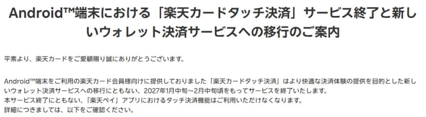 楽天カード株式会社のお知らせ「Android端末における「楽天カードタッチ決済」サービス終了と新しいウォレット決済サービスへの移行のご案内」2026年9月16日。Android端末の楽天カード会員向けに提供していた楽天カードタッチ決済は、新しいウォレット決済サービスへの移行にともない、2027年1月中旬から2月中旬ごろでサービスを終了し、楽天ペイアプリのタッチ決済機能は使えなくなる、と書かれている