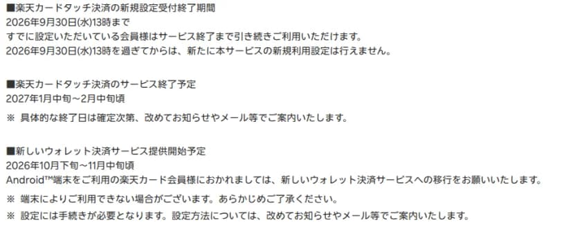 楽天カードのお知らせの日程。楽天カードタッチ決済の新規設定受付は2026年9月30日13時まで、すでに設定している会員はサービス終了まで使える。サービス終了予定は2027年1月中旬から2月中旬ごろで、具体的な終了日は確定しだい案内する。新しいウォレット決済サービスの提供開始予定は2026年10月下旬から11月中旬ごろで、端末によって使えない場合がある、設定には手続きが必要、と書かれている
