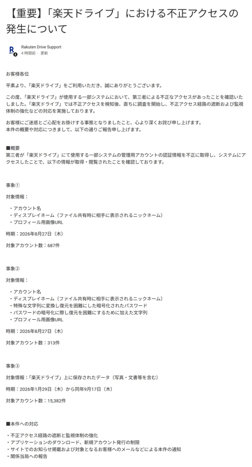 楽天ドライブのサポートサイトにあるお知らせのページのうち、題「【重要】「楽天ドライブ」における不正アクセスの発生について」から「■本件への対応」までの部分。題の下に、投稿者として Rakuten Drive Support、「4 時間前・更新」とある。本文の冒頭に、「楽天ドライブ」が使用する一部システムにおいて第三者による不正なアクセスがあったことを確認し、検知後、直ちに調査を開始して、不正アクセス経路の遮断および監視体制の強化などの対応を実施していると書かれている。「■概要」には、第三者が「楽天ドライブ」にて使用する一部システムの管理用アカウントの認証情報を不正に取得し、システムにアクセスしたことで、以下の情報が取得・閲覧されたことを確認しているとある。事象①は、対象情報がアカウント名、ディスプレイネーム(ファイル共有時に相手に表示されるニックネーム)、プロフィール用画像URL、時期が2026年8月27日(木)、対象アカウント数が687件。事象②は、対象情報がアカウント名、ディスプレイネーム、特殊な文字列に変換し復元を困難にした暗号化されたパスワード、パスワードの暗号化に際し復元を困難にするために加えた文字列、プロフィール用画像URL、時期が2026年8月27日(木)、対象アカウント数が313件。事象③は、対象情報が「楽天ドライブ」上に保存されたデータ(写真・文書等を含む)、時期が2026年1月29日(木)から同年9月17日(木)、対象アカウント数が15,382件。「■本件への対応」には、不正アクセス経路の遮断と監視体制の強化、アプリケーションのダウンロード、新規アカウント発行の制限、サイトでのお知らせ掲載および対象となるお客様へのメールなどによる本件の通知、関係当局への報告、の4点が並んでいる