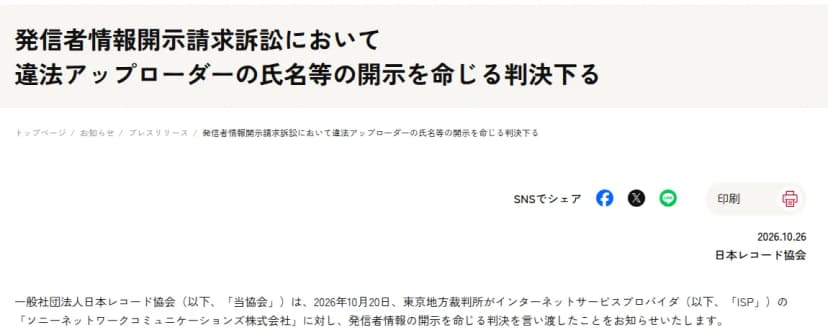 日本レコード協会のプレスリリース「発信者情報開示請求訴訟において違法アップローダーの氏名等の開示を命じる判決下る」、2026年10月26日。日本レコード協会は、2026年10月20日、東京地方裁判所がインターネットサービスプロバイダのソニーネットワークコミュニケーションズ株式会社に対し、発信者情報の開示を命じる判決を言い渡したことを知らせると書かれている