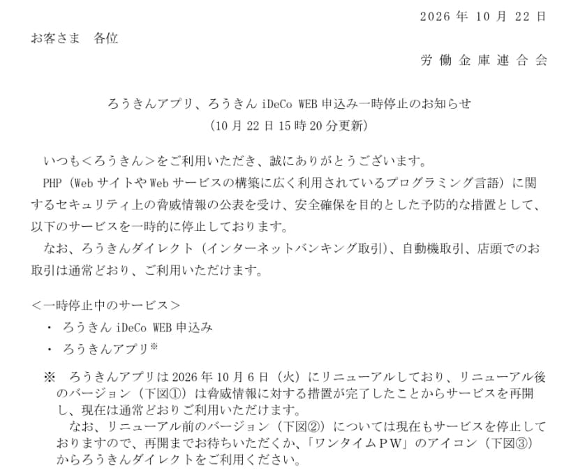 労働金庫連合会の2026年10月22日のお知らせ「ろうきんアプリ、ろうきんiDeCo WEB申込み一時停止のお知らせ(10月22日15時20分更新)」。PHPに関するセキュリティ上の脅威情報の公表を受けた予防的な措置として、ろうきんiDeCo WEB申込みとろうきんアプリを一時的に停止していること、ろうきんダイレクト、自動機取引、店頭での取引は通常どおり使えること、ろうきんアプリは10月6日にリニューアルしており、リニューアル後のバージョンは再開して通常どおり使えるが、リニューアル前のバージョンは停止中で、再開を待つか「ワンタイムPW」のアイコンからろうきんダイレクトを使うよう求めていることが書かれている