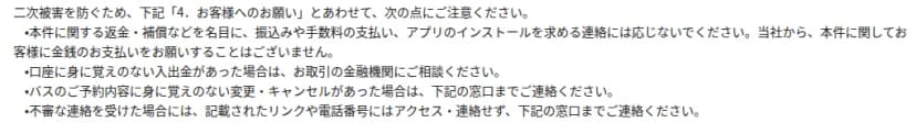 skyticketのお知らせ『2. 二次被害の有無について』の注意の部分。本件に関する返金・補償などを名目に、振込みや手数料の支払い、アプリのインストールを求める連絡には応じないこと。口座に身に覚えのない入出金があれば金融機関に相談すること。バスの予約内容に身に覚えのない変更・キャンセルがあれば窓口に連絡すること。不審な連絡のリンクや電話番号にはアクセス・連絡せず窓口に連絡すること