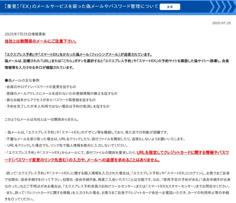 EX予約のサイトのお知らせ「「EX」のメールサービスを装った偽メールやパスワード管理について」(2025年7月25日更新)。エクスプレス予約やスマートEXをかたる偽メールが送られ、予約サイトを模した偽サイトに誘導して会員情報を入力させる手口が確認されていること。主な事例として、会員IDやパスワードの変更を促すもの、登録メールアドレスに送れないとして登録情報の修正を促すもの、異なる端末からのアクセスでパスワード再登録を促すもの、本人利用でない予約の取り消しを促すもの。EXからURLを指定してクレジットカード情報やパスワードの入力、メールへの返信を求めることはないこと。誤って入力した場合はログインして初期化・退会の手続きをし、カード情報を入力した場合はカード会社に連絡して利用停止の手続きをすることが書かれている
