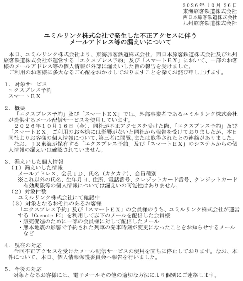 2026年10月26日付の東海旅客鉄道、西日本旅客鉄道、九州旅客鉄道の連名の文書「ユミルリンク株式会社で発生した不正アクセスに伴うメールアドレス等の漏えいについて」。対象サービスはエクスプレス予約とスマートEX。10月16日に同社が不正アクセスを受けた際は影響がないと報告を受けていたが、本日、個人情報が第三者に閲覧または取得されたとの連絡があったこと。漏えいした情報はメールアドレス、会員ID、氏名(カタカナ)、会員種別で、それ以外の氏名、生年月日、住所、電話番号、クレジットカード番号と有効期限は漏えいの可能性がないこと。対象件数はユミルリンクで確認中。対象は、Cuenote FCで販売促進のメールや熊本地震の影響で発車時刻が変わったことを知らせるメールなどを配信した会員。メール配信サービスの使用を停止し、個人情報保護委員会へ報告したこと、対象の客に個別に連絡することが書かれている