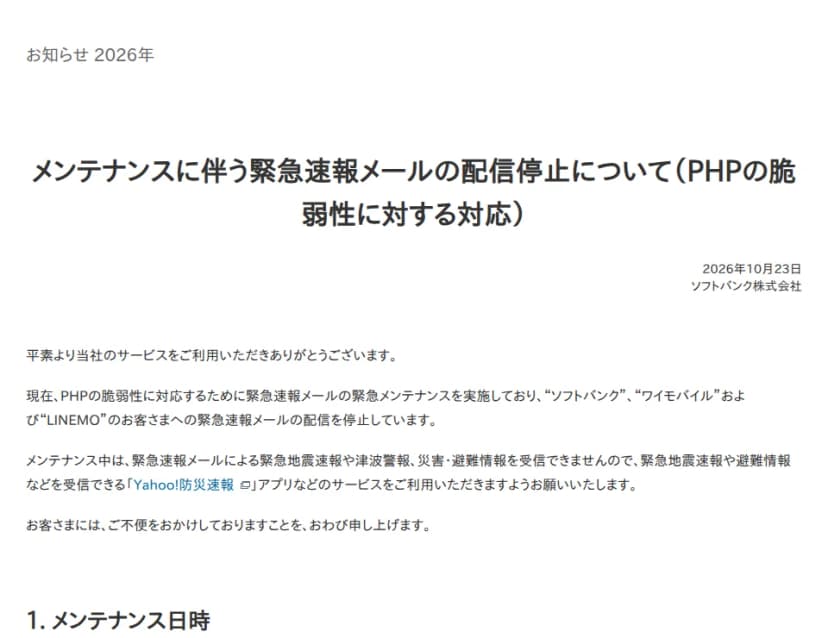 ソフトバンク株式会社の2026年10月23日のお知らせ「メンテナンスに伴う緊急速報メールの配信停止について(PHPの脆弱性に対する対応)」。PHPの脆弱性に対応するため緊急速報メールの緊急メンテナンスを実施しており、ソフトバンク、ワイモバイル、LINEMOの利用者への緊急速報メールの配信を停止していること、メンテナンス中は緊急速報メールによる緊急地震速報や津波警報、災害・避難情報を受信できないため、Yahoo!防災速報アプリなどのサービスを使うよう求めていることが書かれている