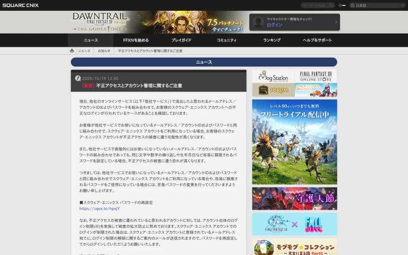 ファイナルファンタジーXIVの公式サイト(The Lodestone)の、2026年10月19日12時40分付の「[重要] 不正アクセスとアカウント管理に関するご注意」のページ。他社のオンラインサービスで流出したと思われるメールアドレスやIDとパスワードの組み合わせで不正なログインが行われていること、同じ組み合わせや推測しやすいパスワードを使っている場合は至急パスワードを変更するよう求めること、被害が疑われるアカウントにはログイン制限を行うことが書かれている