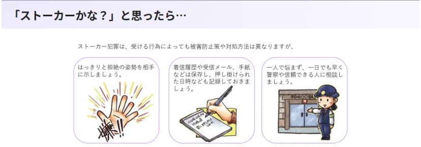 京都府警察のストーカー対策のページの「ストーカーかな?と思ったら…」の部分。受ける行為によって対処は異なるとしたうえで、はっきりと拒絶の姿勢を相手に示す、着信履歴や受信メール・手紙などは保存し押し掛けられた日時なども記録しておく、一人で悩まず一日でも早く警察や信頼できる人に相談する、の3つをイラストつきで案内している