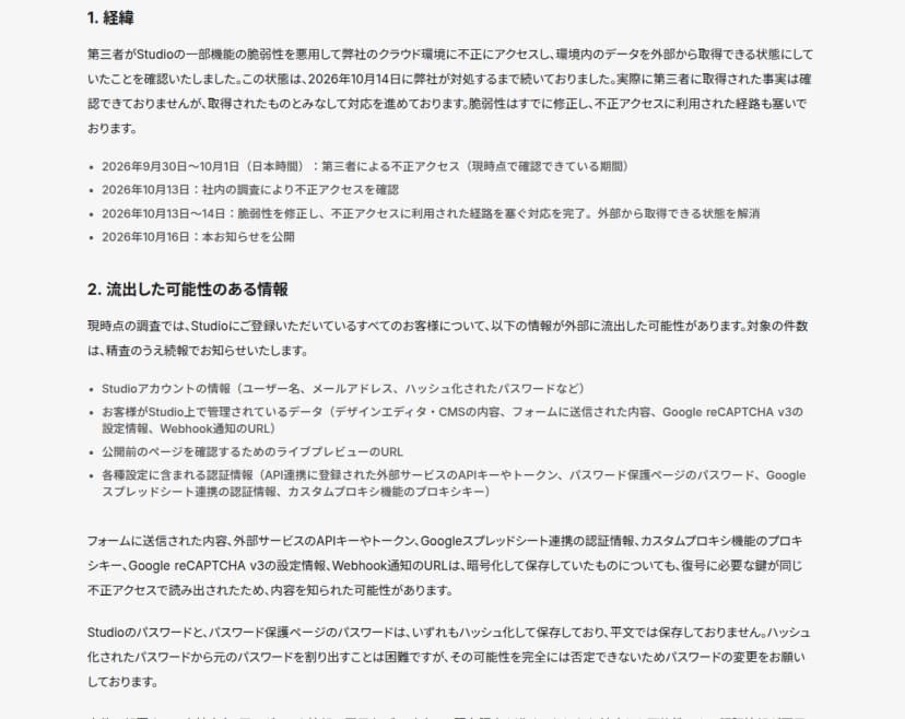 Studioの第一報の本文。第三者がStudioの一部機能の脆弱性を悪用しクラウド環境に不正アクセスし環境内のデータを外部から取得できる状態にしていたこと、2026年9月30日から10月1日の不正アクセス、10月13日に社内調査で確認、10月14日までに脆弱性を修正し経路を遮断、と書く。流出した可能性のある情報として、Studioアカウント情報、フォームに送信された内容、Webhook通知のURL、ライブプレビューのURL、API連携の外部サービスのAPIキーやトークン、パスワード保護ページのパスワード、Googleスプレッドシート連携の認証情報などを列挙し、暗号化して保存していたものも復号に必要な鍵が同じ不正アクセスで読み出されたため内容を知られた可能性があると書く