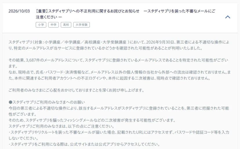 スタディサプリ公式サイトの「重要なお知らせ」の画面。日付は2026/10/03、題は「【重要】スタディサプリへの不正利用に関するお詫びとお知らせ ースタディサプリを装った不審なメールにご注意ください ー」で、小学・中学・高校・大学受験の札が付いている。本文には、2026年9月30日に第三者による不適切な操作で、特定のメールアドレスが登録されているかどうかを確認された可能性があると判明したこと、3,687件のメールアドレスについて登録されていると特定された可能性があること、氏名・パスワード・決済情報などメールアドレス以外の個人情報の外部への流出、不正ログイン、二次被害は現時点で確認されていないことが書かれている。続いて「スタディサプリご利用のみなさまへのお願い」として、不審なメールのURLにアクセスせずパスワードや認証コード等を入力しないこと、公式サイトまたは公式アプリからアクセスすることが書かれている