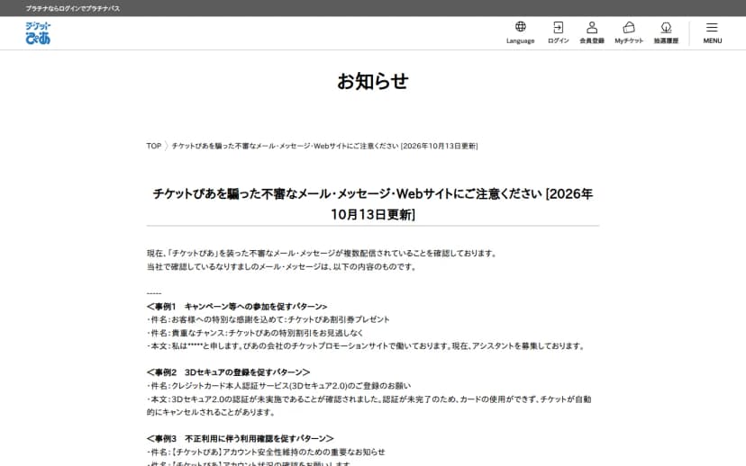 チケットぴあのお知らせのページ「チケットぴあを騙った不審なメール・メッセージ・Webサイトにご注意ください[2026年10月13日更新]」。チケットぴあを装った不審なメール・メッセージが複数配信されていることを確認していると書かれ、事例1のキャンペーン等への参加を促すパターン、事例2の3Dセキュアの登録を促すパターン、事例3の不正利用に伴う利用確認を促すパターンの件名と本文の例が並ぶ