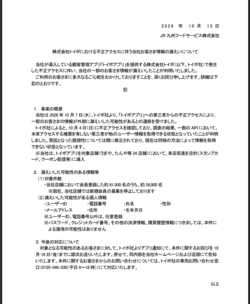 JR九州フードサービスの2026年10月13日付のお詫び。顧客管理アプリ『トイポアプリ』を提供する株式会社トイポで不正アクセスが発生し、一部のAPIで権限のない第三者が他の利用者情報を取得できる状態だったこと、対象店舗はうまや・たんや等24店舗、会員約6万1500人のうち約2万6900人が対象、漏えいの可能性があるのはユーザーID・電話番号・氏名・性別・メールアドレス・住所・生年月日で、パスワードやカード・決済・購買履歴は対象外、と書かれている