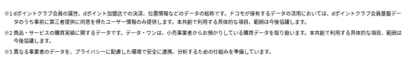 報道発表資料の注記。※1 dポイントクラブ会員の属性、dポイント加盟店での決済、位置情報などのデータの総称で、ドコモが保有するデータの活用においては、dポイントクラブ会員基盤データのうち事前に第三者提供に同意を得たユーザー情報のみ提供する、本共創で利用する具体的な項目、範囲は今後協議する。※2 商品・サービスの購買実績に関するデータで、データ・ワンは小売事業者から預かっている購買データを取り扱う。※3 異なる事業者のデータを、プライバシーに配慮した環境で安全に連携、分析するための仕組みを準備している