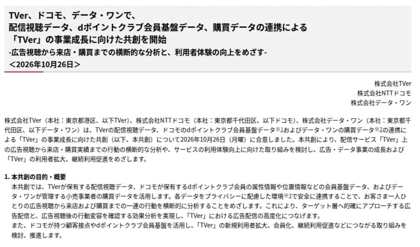 NTTドコモのサイトに載った報道発表資料「TVer、ドコモ、データ・ワンで、配信視聴データ、dポイントクラブ会員基盤データ、購買データの連携による「TVer」の事業成長に向けた共創を開始 -広告視聴から来店・購買までの横断的な分析と、利用者体験の向上をめざす-」、2026年10月26日、株式会社TVer・株式会社NTTドコモ・株式会社データ・ワン。3社が共創に合意したこと、本共創の目的・概要として、TVerの配信視聴データ、ドコモのdポイントクラブ会員の属性情報や位置情報などの会員基盤データ、データ・ワンが管理する小売事業者の購買データを、プライバシーに配慮した環境で連携し、広告視聴から来店・購買までの行動を横断的に分析することなどが書かれている