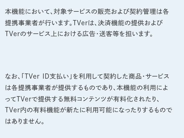 TVerのプレスリリースの本文の一部。本機能において、対象サービスの販売および契約管理は各提携事業者が行います。TVerは、決済機能の提供およびTVerのサービス上における広告・送客等を担います。なお、TVer ID支払いを利用して契約した商品・サービスは各提携事業者が提供するものであり、本機能の利用によってTVerで提供する無料コンテンツが有料化されたり、TVer内の有料機能が新たに利用可能になったりするものではありません、と書かれている