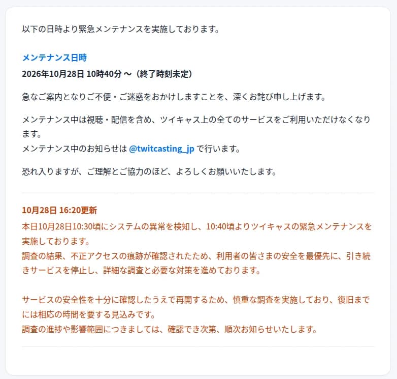 ツイキャスの公式サイトの緊急メンテナンスの告知。メンテナンス日時は2026年10月28日10時40分から終了時刻未定、メンテナンス中は視聴・配信を含めツイキャス上の全てのサービスが使えない、お知らせは@twitcasting_jpで行う。10月28日16時20分の更新として、10時30分ごろにシステムの異常を検知し10時40分ごろから緊急メンテナンスを実施、調査の結果、不正アクセスの痕跡が確認されたため引き続きサービスを停止し調査と対策を進めている、復旧までには相応の時間を要する見込み、と書かれている