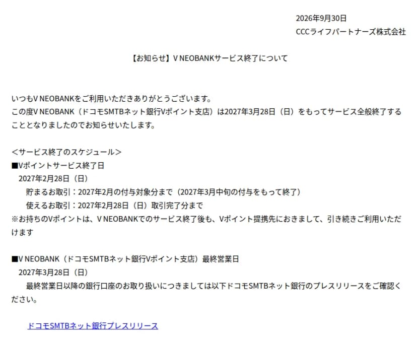 2026年9月30日、CCCライフパートナーズ株式会社の「【お知らせ】V NEOBANKサービス終了について」。本文は「この度V NEOBANK(ドコモSMTBネット銀行Vポイント支店)は2027年3月28日(日)をもってサービス全般終了することとなりましたのでお知らせいたします。」。サービス終了のスケジュールとして、Vポイントサービス終了日は2027年2月28日(日)、貯まるお取引は2027年2月の付与対象分まで(2027年3月中旬の付与をもって終了)、使えるお取引は2027年2月28日(日)取引完了分まで。注記は、お持ちのVポイントはV NEOBANKでのサービス終了後も、Vポイント提携先で引き続き利用できるという内容。V NEOBANK(ドコモSMTBネット銀行Vポイント支店)の最終営業日は2027年3月28日(日)で、最終営業日以降の銀行口座の取り扱いはドコモSMTBネット銀行のプレスリリースを確認するよう案内し、その下にプレスリリースへのリンクがある