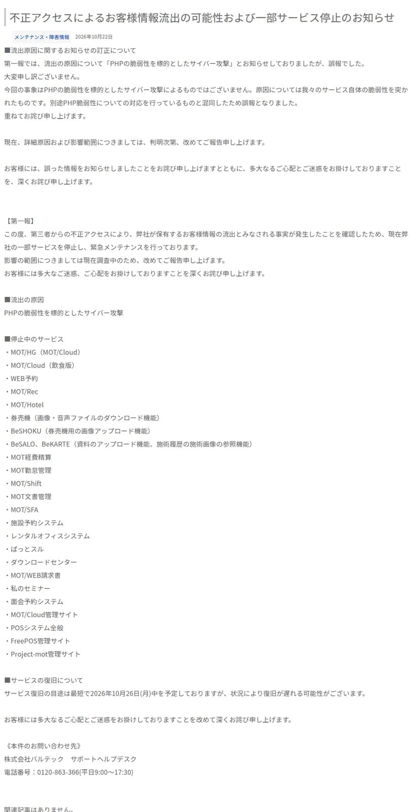 株式会社バルテックの2026年10月22日のお知らせ。冒頭に、流出の原因を第一報で「PHPの脆弱性を標的としたサイバー攻撃」としたのは誤報で、同社のサービス自体の脆弱性を突かれたものだったという訂正が書かれている。その下に第一報として、第三者からの不正アクセスで顧客の情報の流出とみなされる事実を確認し一部のサービスを止めていること、停止中のサービスとしてMOT/HG、MOT/Cloud(飲食版)、WEB予約、券売機、BeSALO、MOT勤怠管理、POSシステム全般など24の項目、復旧の目途は最短で2026年10月26日(月)中、問い合わせ先のサポートヘルプデスクの電話番号0120-863-366が並ぶ