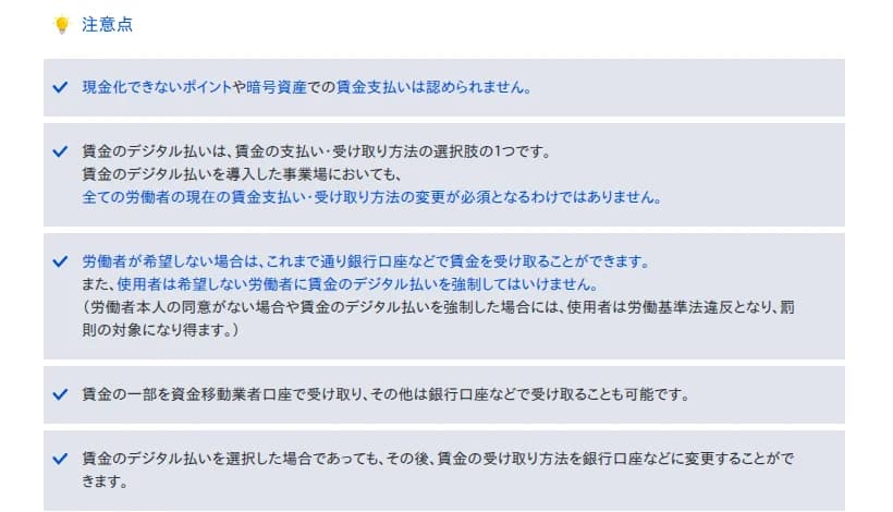 厚生労働省のページ「資金移動業者の口座への賃金支払(賃金のデジタル払い)について」の注意点の欄。現金化できないポイントや暗号資産での賃金支払いは認められないこと、デジタル払いは受け取り方の選択肢の1つで全ての労働者の受け取り方の変更が必須となるわけではないこと、希望しない場合はこれまで通り銀行口座などで受け取れ、使用者は強制してはいけないこと(同意がない場合や強制した場合は労働基準法違反となり罰則の対象になり得る)、賃金の一部だけを資金移動業者口座で受け取れること、後から銀行口座などに変更できることが並ぶ