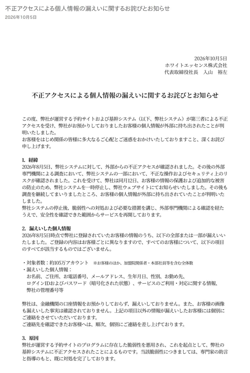 ホワイトエッセンスの公式サイトのお知らせのページ。題は「不正アクセスによる個人情報の漏えいに関するお詫びとお知らせ」、日付は2026年10月5日で、ホワイトエッセンス株式会社の代表取締役社長の名前で出されている。冒頭に、予約サイトおよび基幹システムが第三者による不正アクセスを受け、お客様の個人情報が外部に持ち出されたことが判明したとある。「1.経緯」には、2026年8月5日に外部からの不正アクセスが確認され、同月12日にシステムを一時停止してウェブサイトで知らせたこと、「2.漏えいした個人情報」には、対象者数が約105万アカウント(お客様のほか、加盟院関係者・本部社員等を含む全体数)で、お名前、ご住所、お電話番号、メールアドレス、生年月日、性別、お勤め先、ログインIDおよびパスワード(暗号化された状態)、サービスのご利用・対応に関する情報、弊社の管理番号等が並び、金融機関の口座情報は預かっておらず漏えいしていないこと、「3.原因」には、予約サイトのプログラムに存在した脆弱性を悪用されたことが書かれている