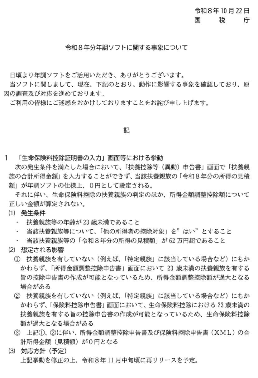 国税庁の令和8年10月22日のお知らせ「令和8年分年調ソフトに関する事象について」。生命保険料控除証明書の入力画面等における挙動として、扶養親族等の年齢が23歳未満、その扶養親族等について他の所得者の控除対象をはいとする、その扶養親族等の令和8年分の所得の見積額が62万円超、の3つの条件を満たすと、扶養控除等（異動）申告書の画面で扶養親族の合計所得金額を入力できず0円として設定される。所得金額調整控除額や生命保険料控除額が過大となる場合がある。対応方針は、修正のうえ令和8年11月中旬ごろに再リリースの予定、と書かれている