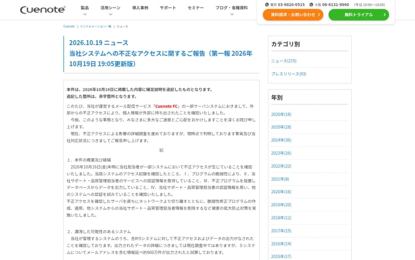 Cuenoteのサイトのニュース「当社システムへの不正なアクセスに関するご報告(第一報 2026年10月19日 19:05更新版)」。メール配信サービスCuenote FCの一部サーバシステムで外部からの不正アクセスにより個人情報が外部に持ち出されたこと、10月16日未明に不正アクセスを確認しプログラムの脆弱性や担当者の認証情報の取得、不正プログラムによるデータの出力を確認したこと、合計5システムについてメールアドレスを含む情報延べ約900万件が出力されたと試算していることが書かれている