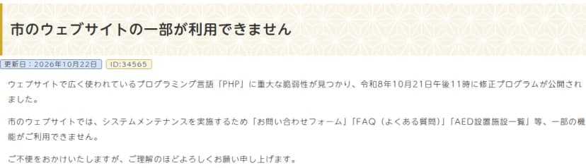 姫路市のお知らせ「市のウェブサイトの一部が利用できません」。更新日は2026年10月22日。ウェブサイトで広く使われているプログラミング言語PHPに重大な脆弱性が見つかり、令和8年10月21日午後11時に修正プログラムが公開されたこと、市のウェブサイトではシステムメンテナンスのため、お問い合わせフォーム、FAQ(よくある質問)、AED設置施設一覧など一部の機能が利用できないことが書かれている