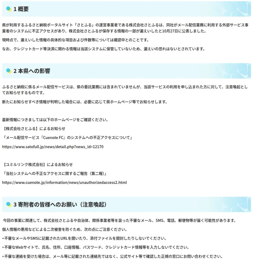 滋賀県のサイトのお知らせ。1概要では、株式会社さとふるが、メール配信業務に利用する外部サービス事業者のシステムに不正アクセスがあり、保存する情報の一部が漏えいしたと10月27日に公表したこと、漏えいした情報の項目と件数は確認中、クレジットカード等決済に関わる情報は保管していないため漏えいの恐れはないとされていること。2本県への影響では、メール配信サービスは県の委託業務に含まれていないが利用を申し込んだ人への注意喚起としてお知らせすること。3では、不審なメールやSMSのURLや添付ファイルを開かないことなどを求めている